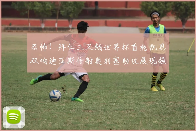 恐怖！拜仁三叉戟世界杯首轮凯恩双响迪亚斯传射奥利塞助攻展现强大实力