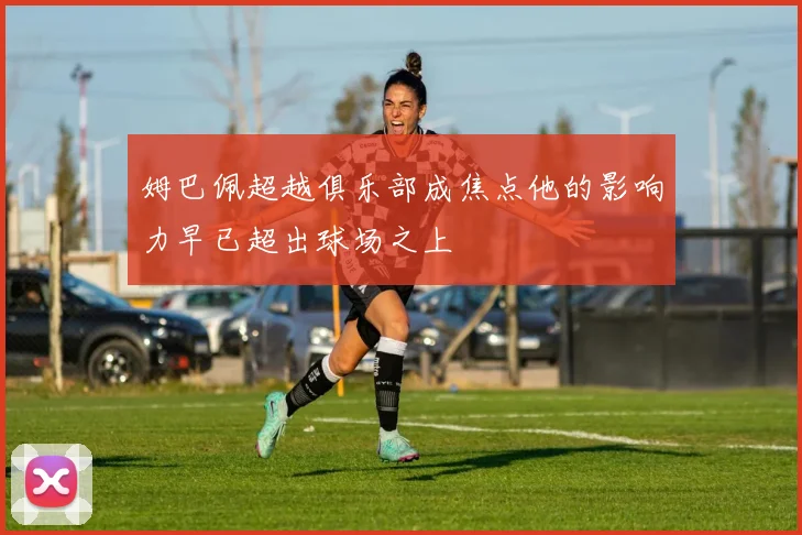 姆巴佩超越俱乐部成焦点他的影响力早已超出球场之上