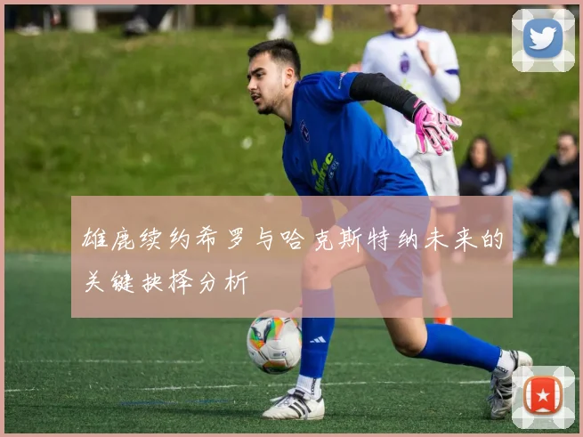 雄鹿续约希罗与哈克斯特纳未来的关键抉择分析