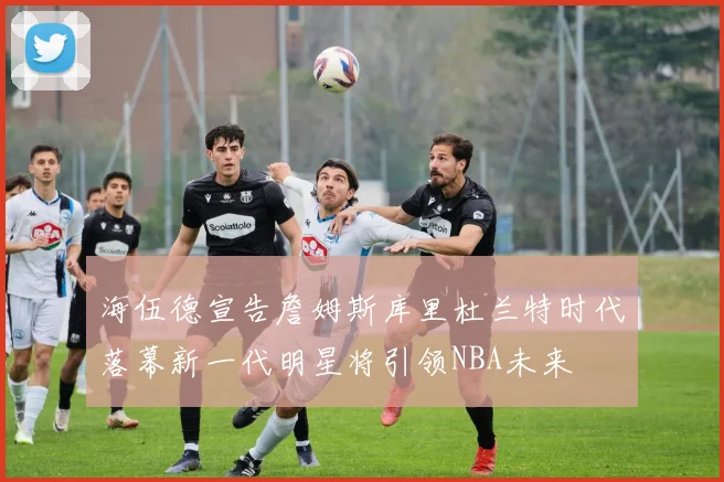 海伍德宣告詹姆斯库里杜兰特时代落幕新一代明星将引领NBA未来