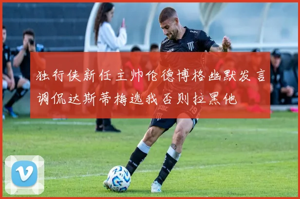独行侠新任主帅伦德博格幽默发言调侃达斯蒂梅选我否则拉黑他
