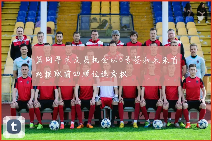 篮网寻求交易机会以6号签和未来首轮换取前四顺位选秀权