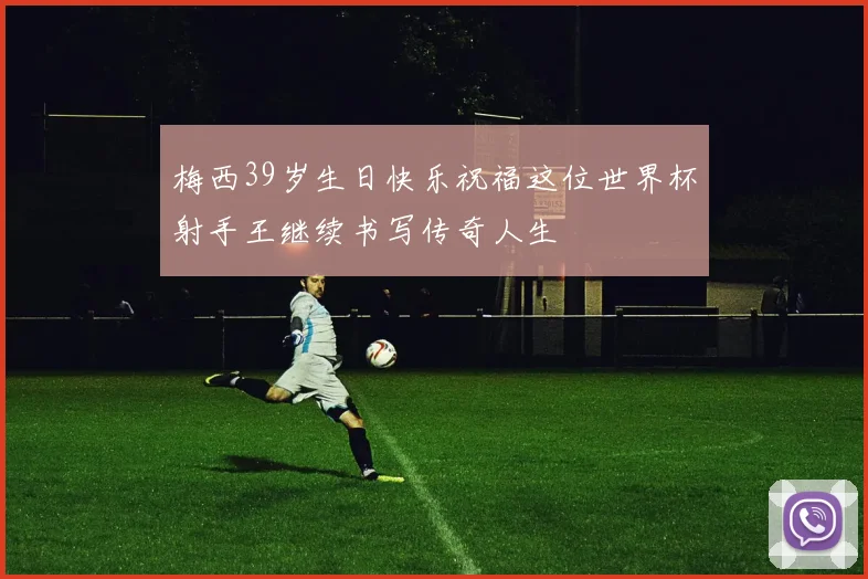梅西39岁生日快乐祝福这位世界杯射手王继续书写传奇人生