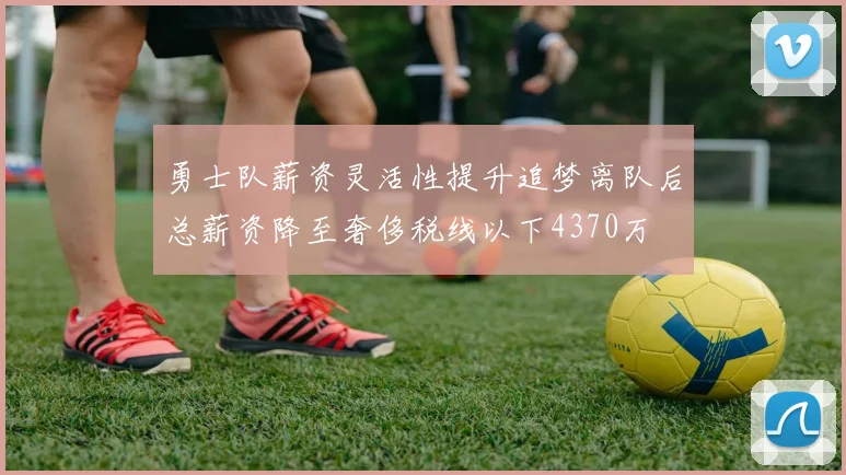 勇士队薪资灵活性提升追梦离队后总薪资降至奢侈税线以下4370万