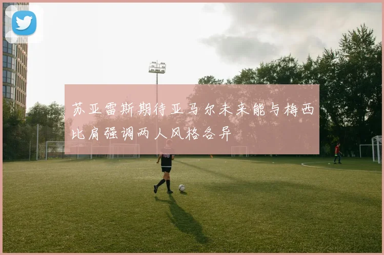 苏亚雷斯期待亚马尔未来能与梅西比肩强调两人风格各异