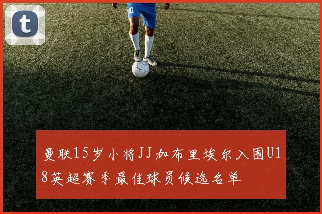 曼联15岁小将JJ加布里埃尔入围U18英超赛季最佳球员候选名单