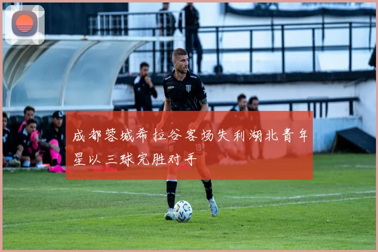 成都蓉城希拉谷客场失利湖北青年星以三球完胜对手