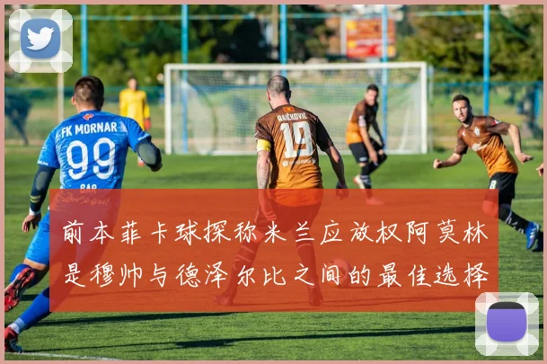 前本菲卡球探称米兰应放权阿莫林是穆帅与德泽尔比之间的最佳选择