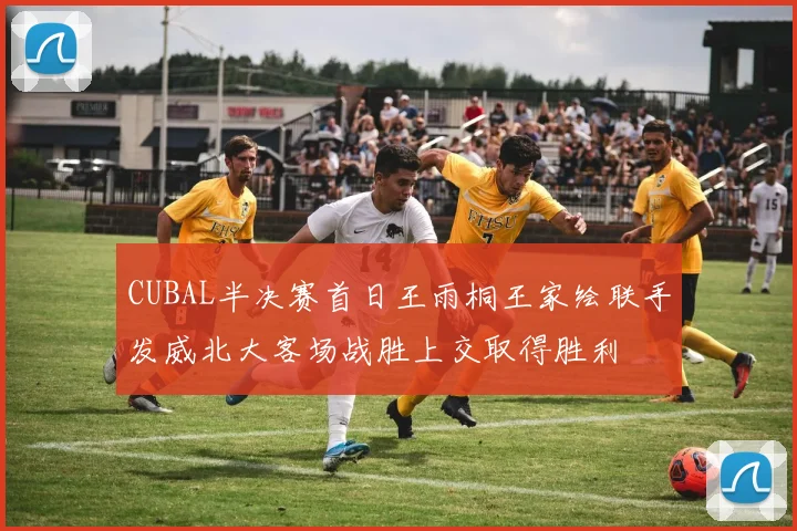 CUBAL半决赛首日王雨桐王家绘联手发威北大客场战胜上交取得胜利